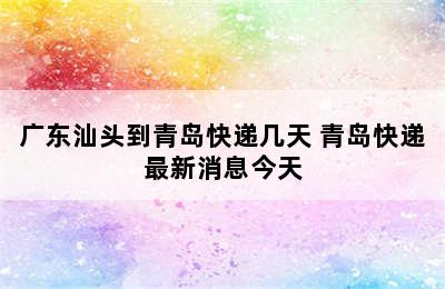 广东汕头到青岛快递几天 青岛快递最新消息今天